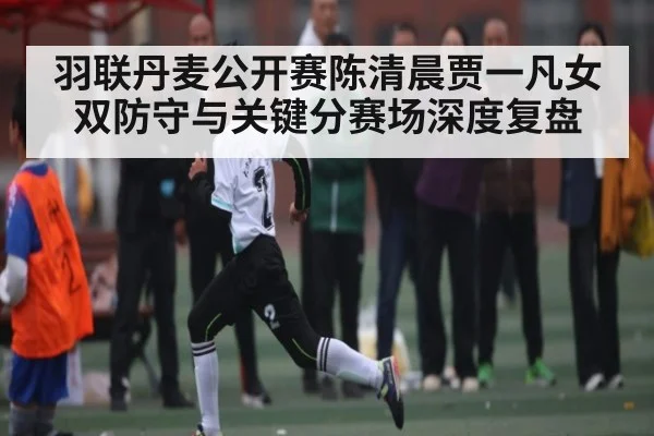羽联丹麦公开赛陈清晨贾一凡女双防守与关键分赛场深度复盘