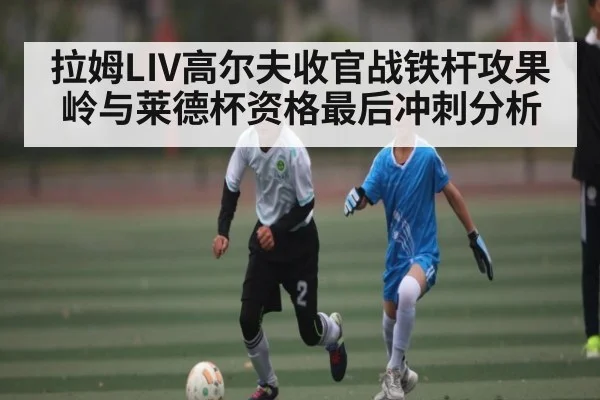 拉姆LIV高尔夫收官战铁杆攻果岭与莱德杯资格最后冲刺分析
